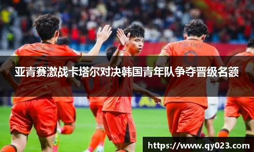 亚青赛激战卡塔尔对决韩国青年队争夺晋级名额